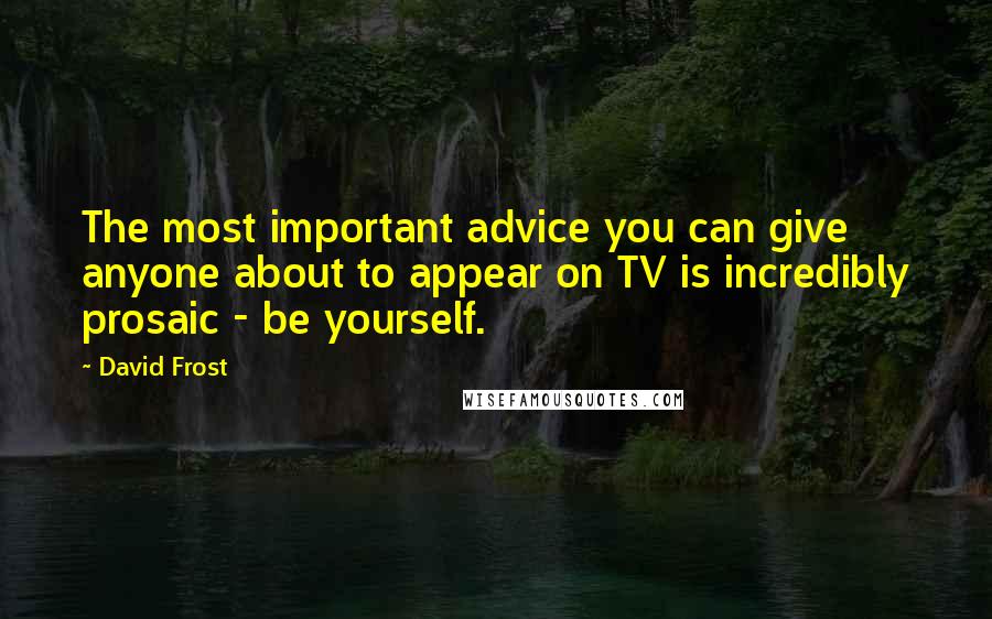 David Frost quotes: The most important advice you can give anyone about to appear on TV is incredibly prosaic - be yourself.