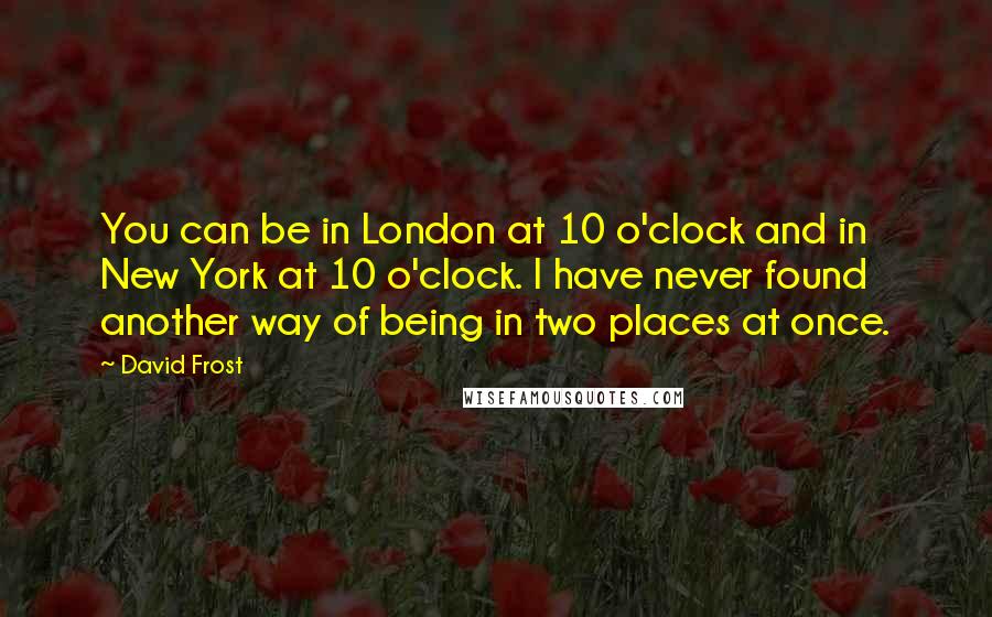 David Frost quotes: You can be in London at 10 o'clock and in New York at 10 o'clock. I have never found another way of being in two places at once.