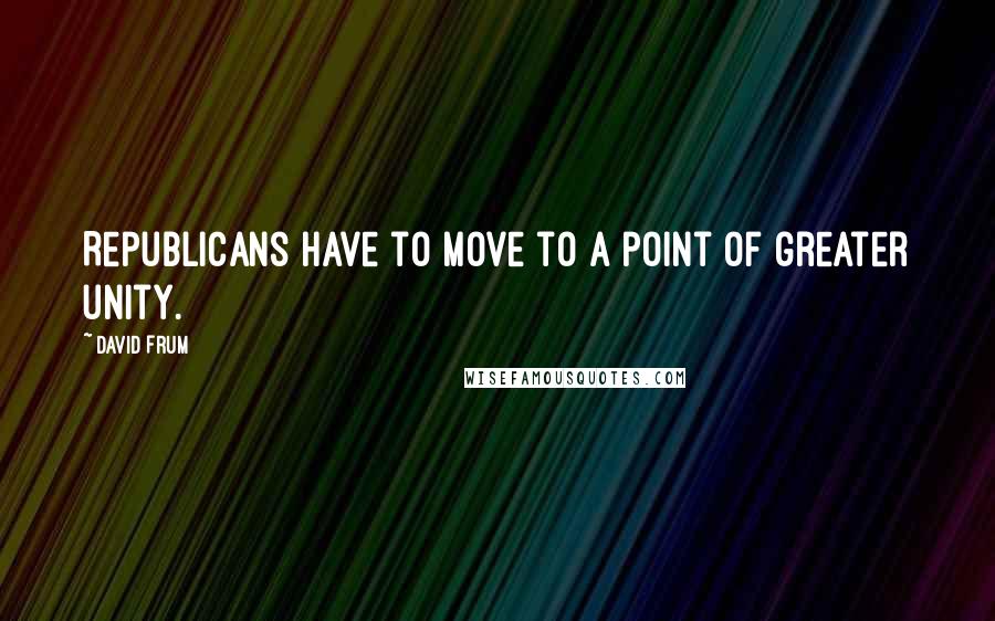 David Frum quotes: Republicans have to move to a point of greater unity.