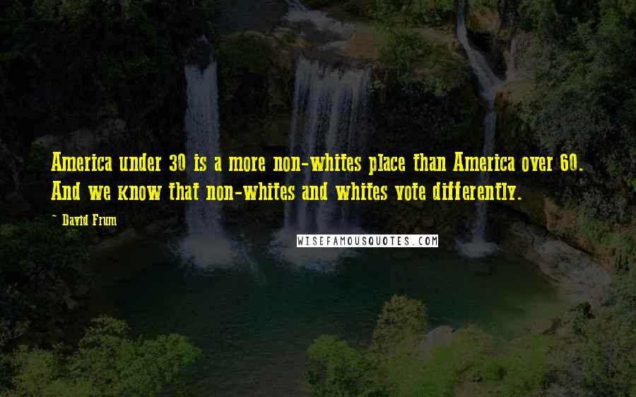David Frum quotes: America under 30 is a more non-whites place than America over 60. And we know that non-whites and whites vote differently.