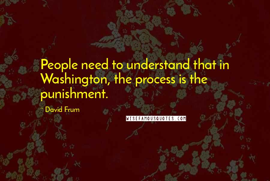 David Frum quotes: People need to understand that in Washington, the process is the punishment.
