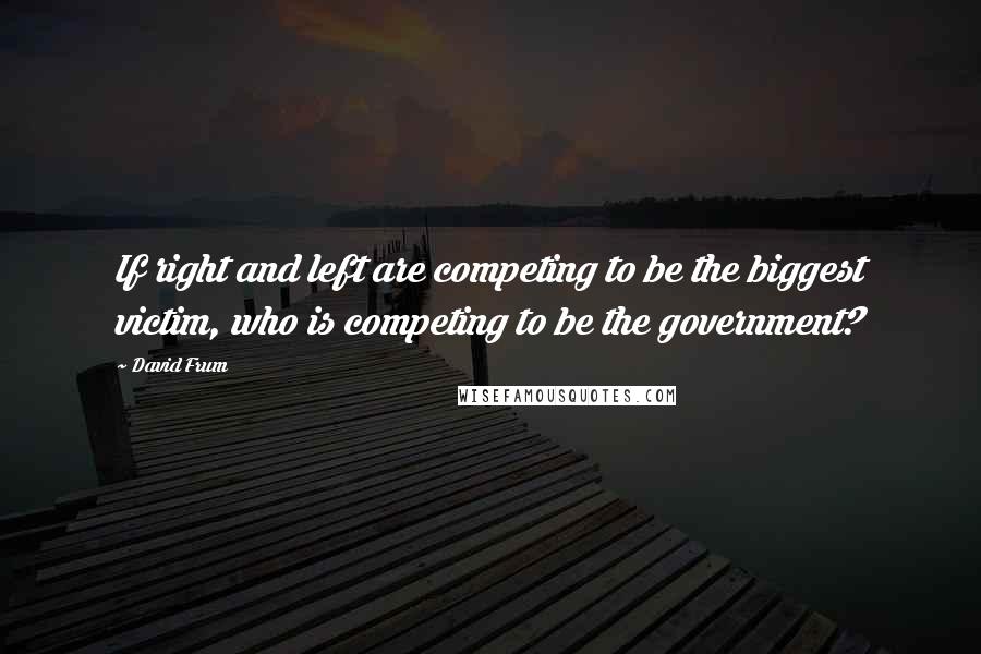 David Frum quotes: If right and left are competing to be the biggest victim, who is competing to be the government?