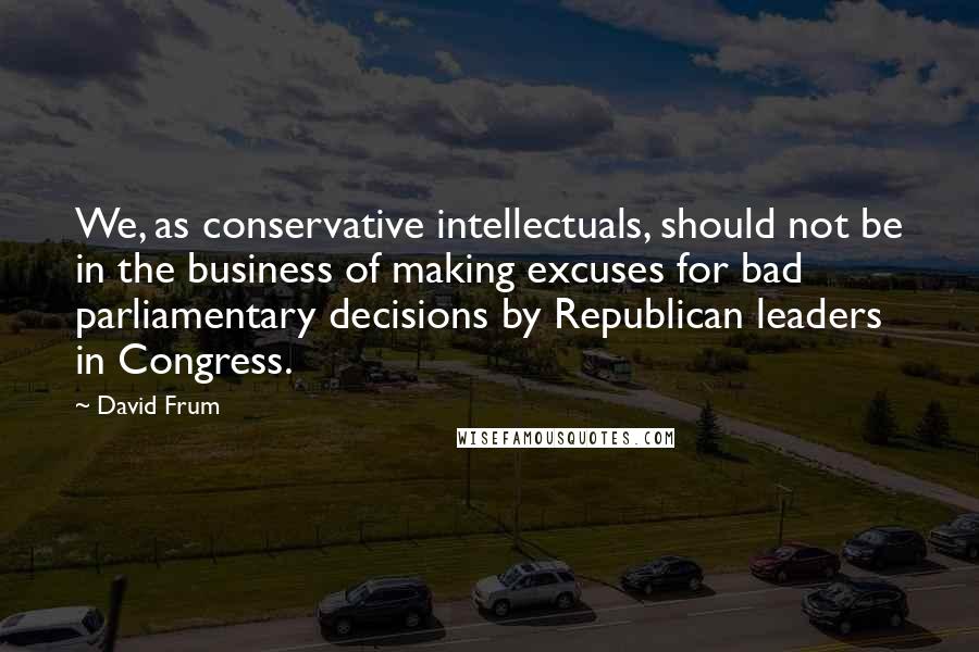 David Frum quotes: We, as conservative intellectuals, should not be in the business of making excuses for bad parliamentary decisions by Republican leaders in Congress.