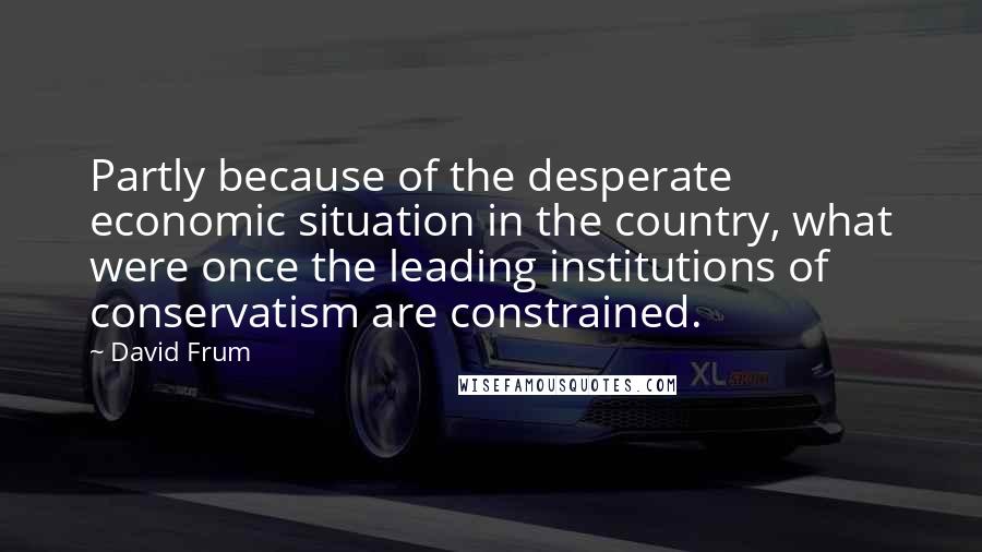 David Frum quotes: Partly because of the desperate economic situation in the country, what were once the leading institutions of conservatism are constrained.