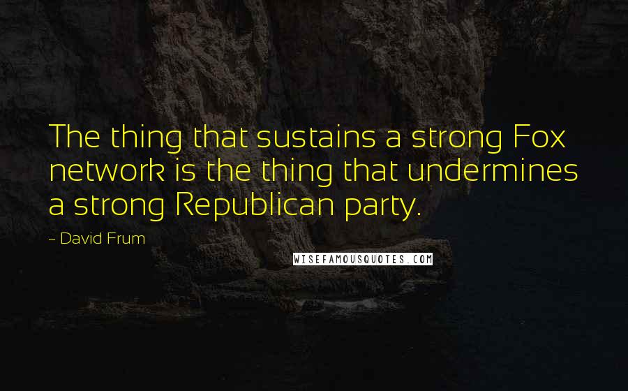 David Frum quotes: The thing that sustains a strong Fox network is the thing that undermines a strong Republican party.