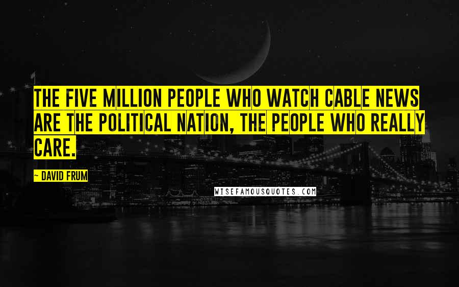 David Frum quotes: The five million people who watch cable news are the political nation, the people who really care.