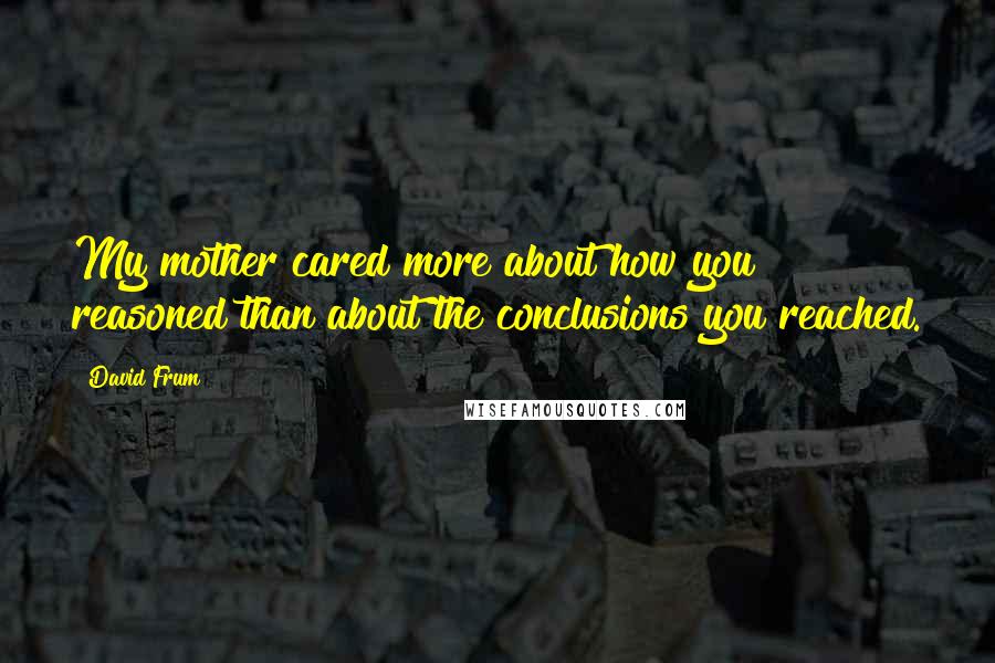 David Frum quotes: My mother cared more about how you reasoned than about the conclusions you reached.