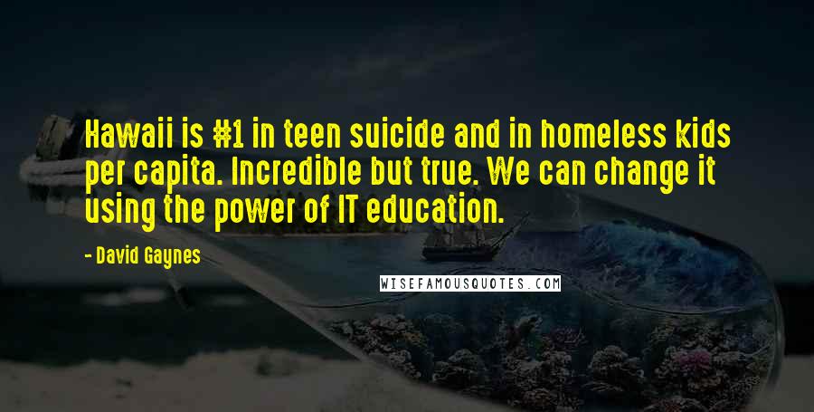 David Gaynes quotes: Hawaii is #1 in teen suicide and in homeless kids per capita. Incredible but true. We can change it using the power of IT education. David Gaynes quotes: Hawaii is #1 in teen suicide and in homeless kids per capita. Incredible but true. We can change it using the power of IT education.