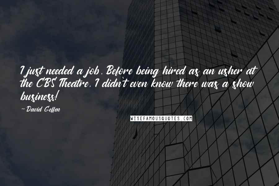 David Geffen quotes: I just needed a job. Before being hired as an usher at the CBS Theatre, I didn't even know there was a show business! David Geffen quotes: I just needed a job. Before being hired as an usher at the CBS Theatre, I didn't even know there was a show business!
