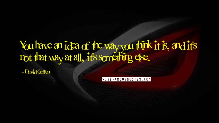 David Geffen quotes: You have an idea of the way you think it is, and it's not that way at all, it's something else.