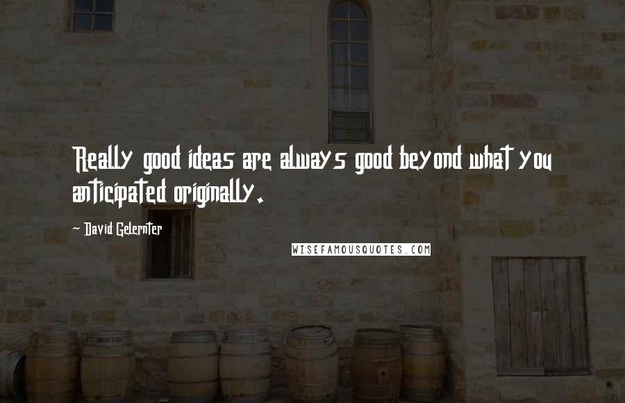 David Gelernter quotes: Really good ideas are always good beyond what you anticipated originally.