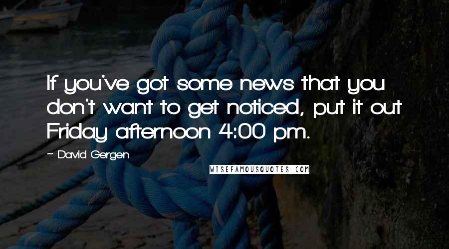 David Gergen quotes: If you've got some news that you don't want to get noticed, put it out Friday afternoon 4:00 pm.