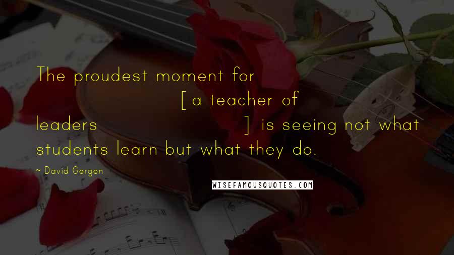 David Gergen quotes: The proudest moment for [a teacher of leaders] is seeing not what students learn but what they do.