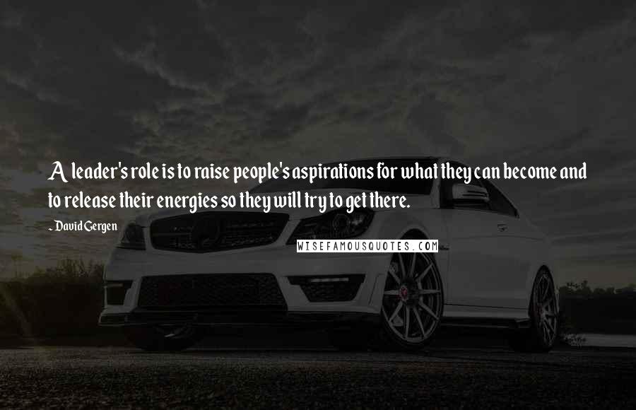 David Gergen quotes: A leader's role is to raise people's aspirations for what they can become and to release their energies so they will try to get there.