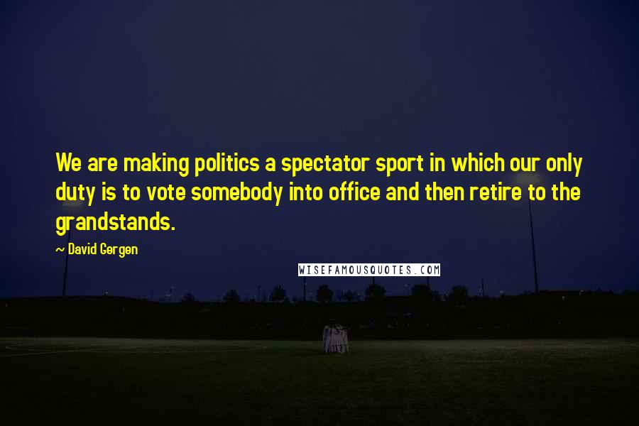 David Gergen quotes: We are making politics a spectator sport in which our only duty is to vote somebody into office and then retire to the grandstands.