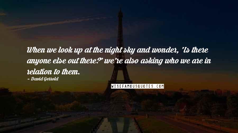 David Gerrold quotes: When we look up at the night sky and wonder, 'Is there anyone else out there?' we're also asking who we are in relation to them.