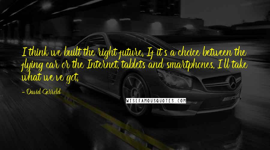 David Gerrold quotes: I think we built the right future. If it's a choice between the flying car or the Internet, tablets and smartphones, I'll take what we've got.