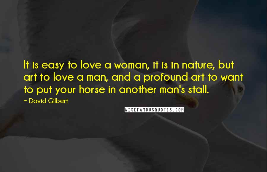 David Gilbert quotes: It is easy to love a woman, it is in nature, but art to love a man, and a profound art to want to put your horse in another man's