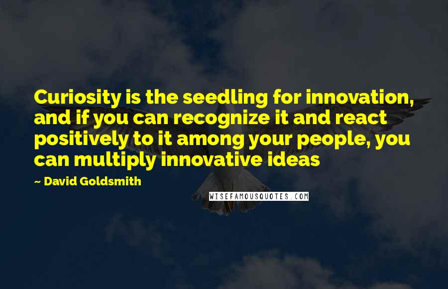 David Goldsmith quotes: Curiosity is the seedling for innovation, and if you can recognize it and react positively to it among your people, you can multiply innovative ideas David Goldsmith quotes: Curiosity is the seedling for innovation, and if you can recognize it and react positively to it among your people, you can multiply innovative ideas