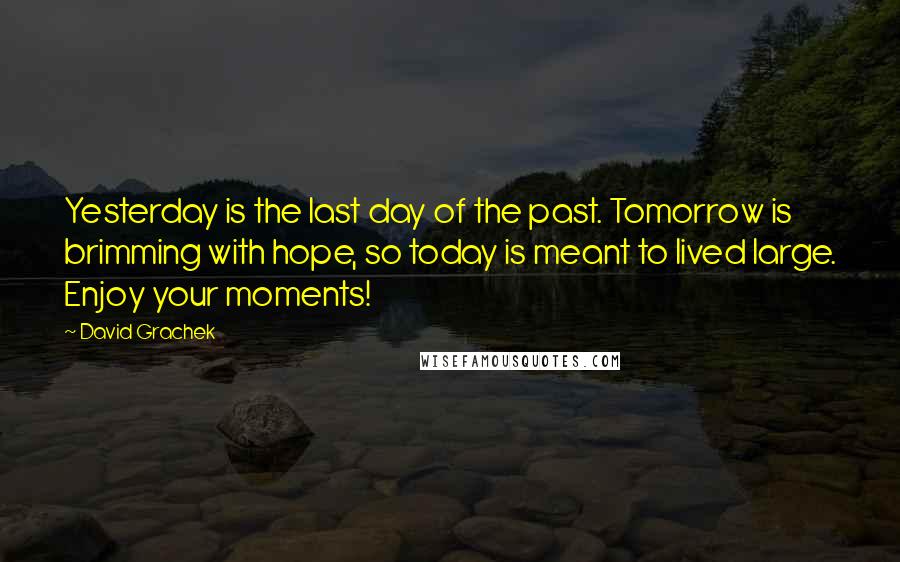 David Grachek quotes: Yesterday is the last day of the past. Tomorrow is brimming with hope, so today is meant to lived large. Enjoy your moments! David Grachek quotes: Yesterday is the last day of the past. Tomorrow is brimming with hope, so today is meant to lived large. Enjoy your moments!
