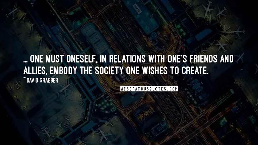 David Graeber quotes: ... one must oneself, in relations with one's friends and allies, embody the society one wishes to create.