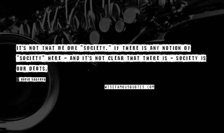 David Graeber quotes: It's not that we owe "society." If there is any notion of "society" here - and it's not clear that there is - society is our debts.