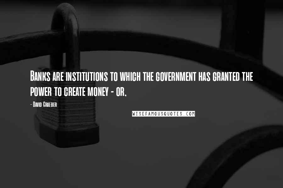 David Graeber quotes: Banks are institutions to which the government has granted the power to create money - or,