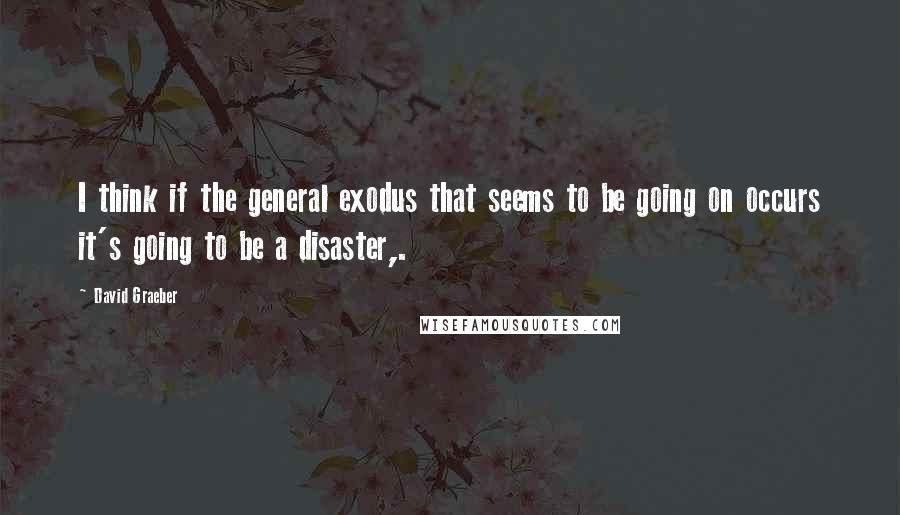 David Graeber quotes: I think if the general exodus that seems to be going on occurs it's going to be a disaster,.