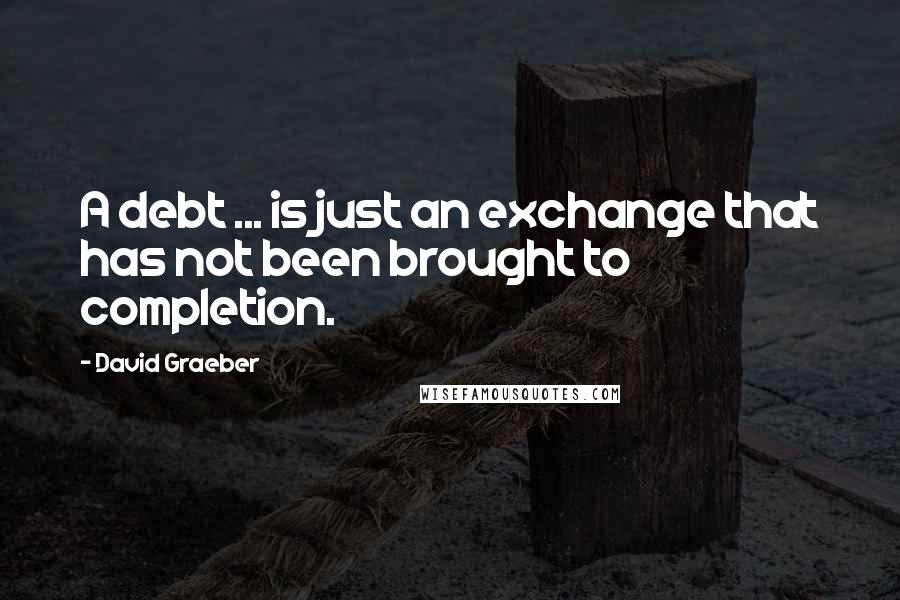 David Graeber quotes: A debt ... is just an exchange that has not been brought to completion.