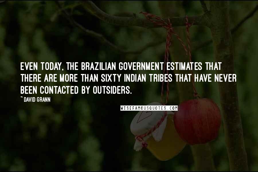 David Grann quotes: Even today, the Brazilian government estimates that there are more than sixty Indian tribes that have never been contacted by outsiders.