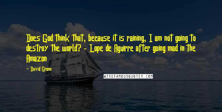 David Grann quotes: Does God think that, because it is raining, I am not going to destroy the world? - Lope de Aguirre after going mad in the Amazon David Grann quotes: Does God think that, because it is raining, I am not going to destroy the world? - Lope de Aguirre after going mad in the Amazon
