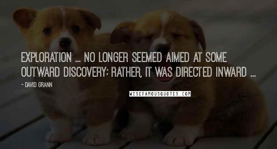 David Grann quotes: Exploration ... no longer seemed aimed at some outward discovery; rather, it was directed inward ... David Grann quotes: Exploration ... no longer seemed aimed at some outward discovery; rather, it was directed inward ...