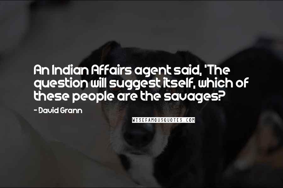 David Grann quotes: An Indian Affairs agent said, 'The question will suggest itself, which of these people are the savages? David Grann quotes: An Indian Affairs agent said, 'The question will suggest itself, which of these people are the savages?