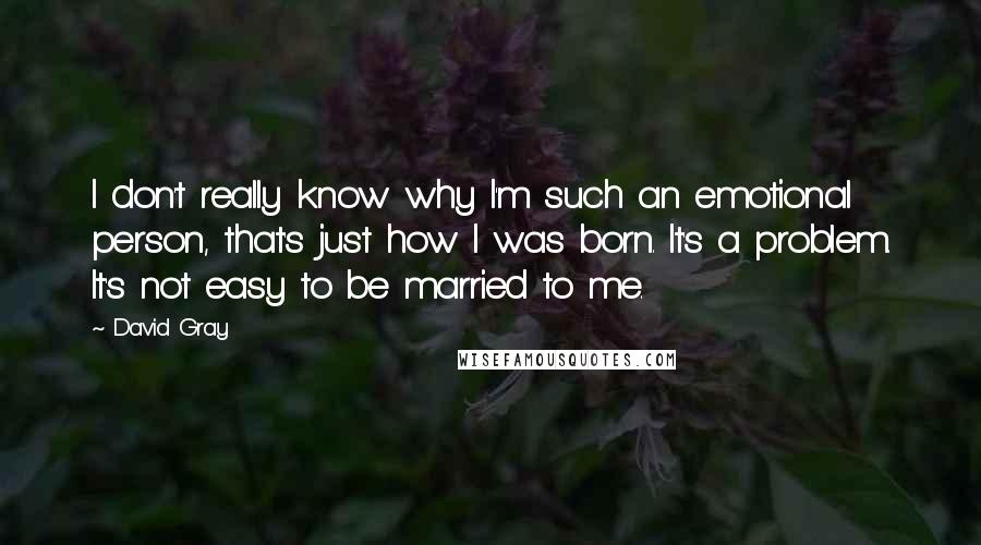 David Gray quotes: I don't really know why I'm such an emotional person, that's just how I was born. It's a problem. It's not easy to be married to me. David Gray quotes: I don't really know why I'm such an emotional person, that's just how I was born. It's a problem. It's not easy to be married to me.