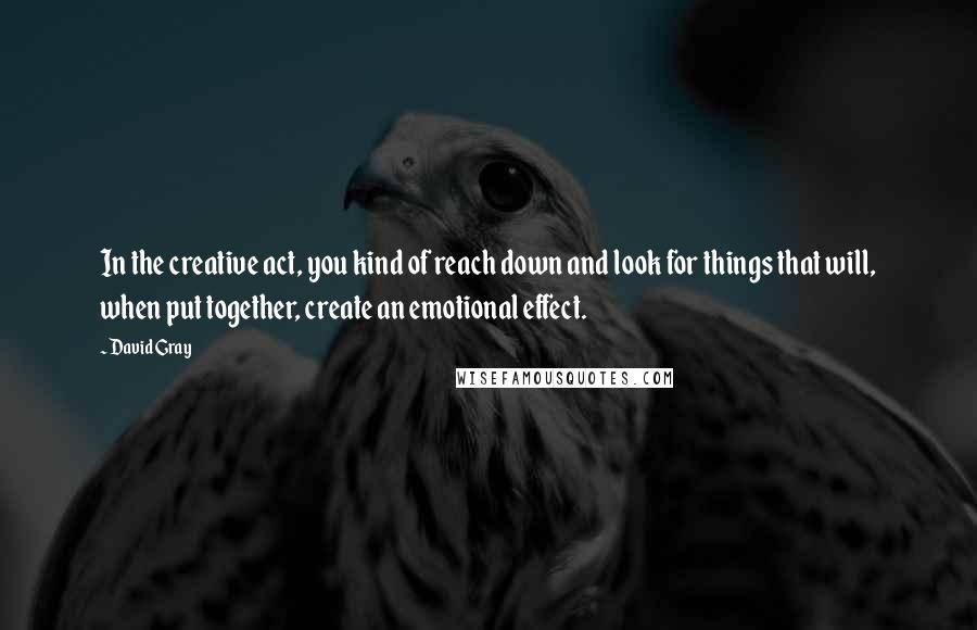 David Gray quotes: In the creative act, you kind of reach down and look for things that will, when put together, create an emotional effect.