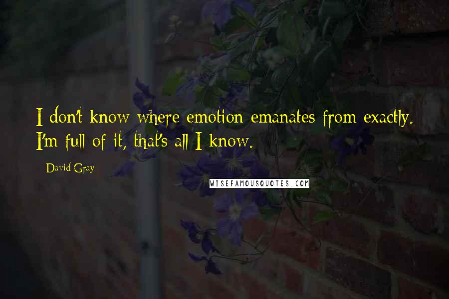 David Gray quotes: I don't know where emotion emanates from exactly. I'm full of it, that's all I know.