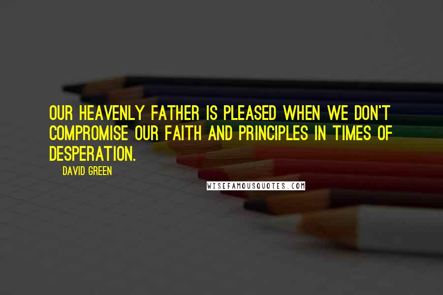 David Green quotes: Our Heavenly Father is pleased when we don't compromise our faith and principles in times of desperation.