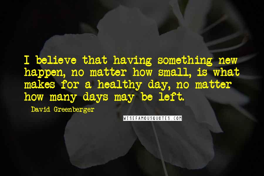 David Greenberger quotes: I believe that having something new happen, no matter how small, is what makes for a healthy day, no matter how many days may be left.