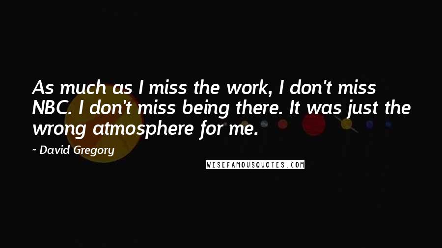 David Gregory quotes: As much as I miss the work, I don't miss NBC. I don't miss being there. It was just the wrong atmosphere for me.