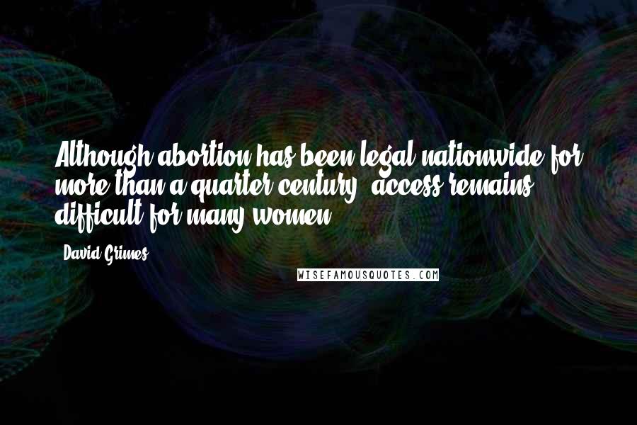 David Grimes quotes: Although abortion has been legal nationwide for more than a quarter century, access remains difficult for many women. David Grimes quotes: Although abortion has been legal nationwide for more than a quarter century, access remains difficult for many women.