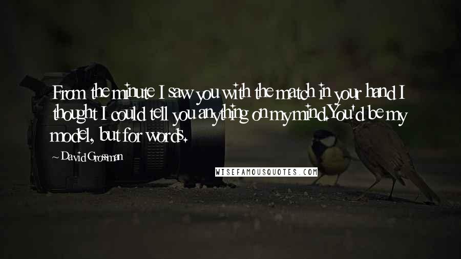 David Grossman quotes: From the minute I saw you with the match in your hand I thought I could tell you anything on my mind.You'd be my model, but for words.