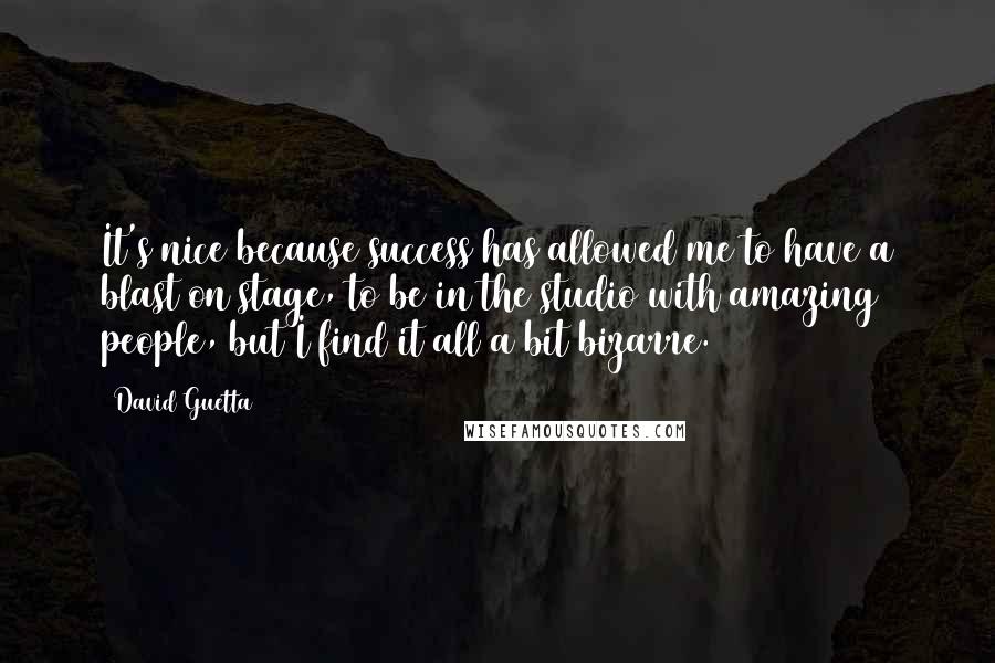 David Guetta quotes: It's nice because success has allowed me to have a blast on stage, to be in the studio with amazing people, but I find it all a bit bizarre. David Guetta quotes: It's nice because success has allowed me to have a blast on stage, to be in the studio with amazing people, but I find it all a bit bizarre.