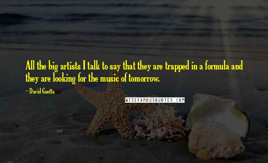 David Guetta quotes: All the big artists I talk to say that they are trapped in a formula and they are looking for the music of tomorrow. David Guetta quotes: All the big artists I talk to say that they are trapped in a formula and they are looking for the music of tomorrow.