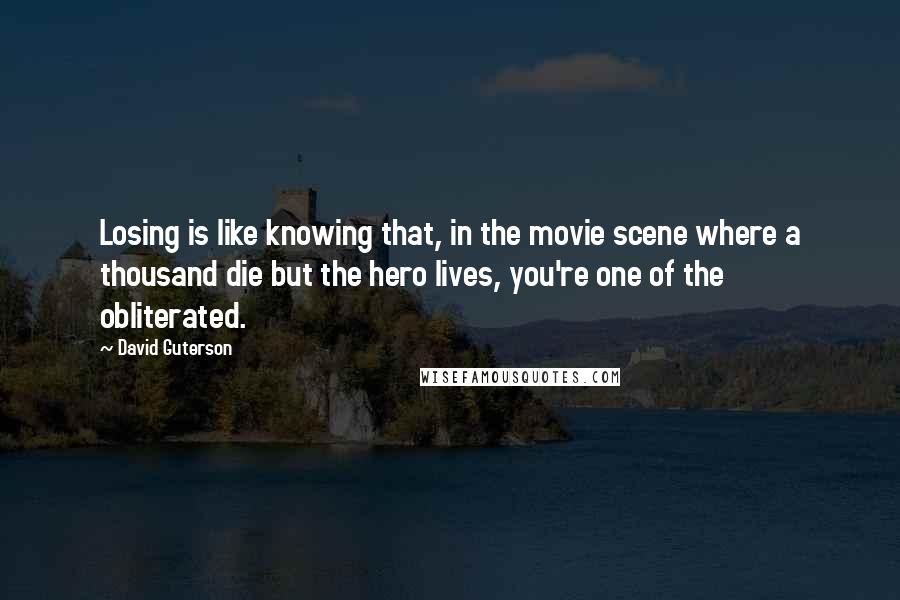 David Guterson quotes: Losing is like knowing that, in the movie scene where a thousand die but the hero lives, you're one of the obliterated.