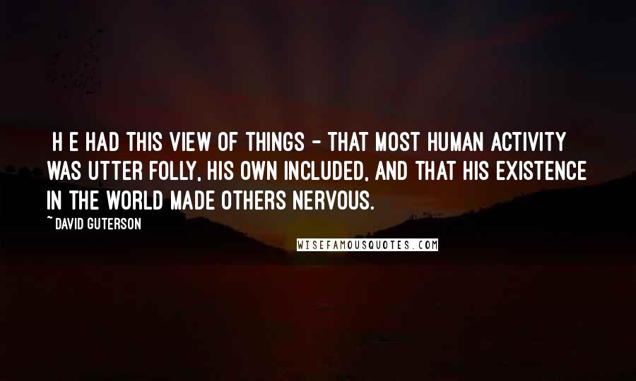 David Guterson quotes: [H]e had this view of things - that most human activity was utter folly, his own included, and that his existence in the world made others nervous.