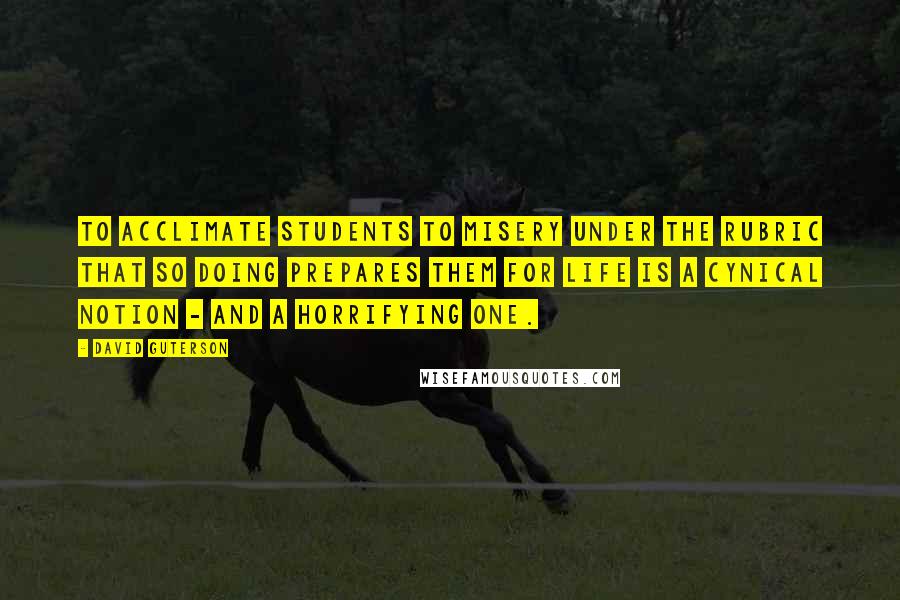 David Guterson quotes: To acclimate students to misery under the rubric that so doing prepares them for life is a cynical notion - and a horrifying one.