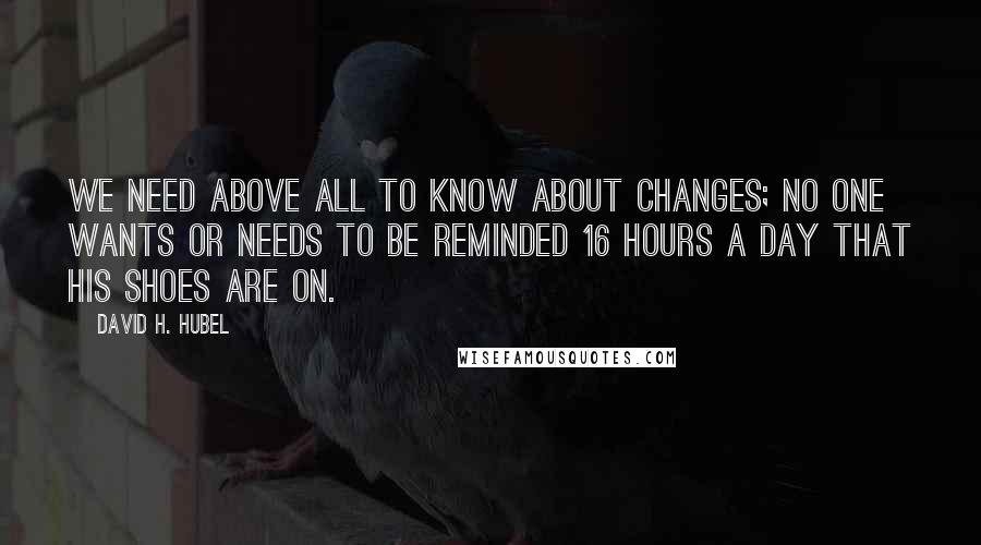 David H. Hubel quotes: We need above all to know about changes; no one wants or needs to be reminded 16 hours a day that his shoes are on. David H. Hubel quotes: We need above all to know about changes; no one wants or needs to be reminded 16 hours a day that his shoes are on.