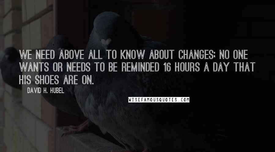 David H. Hubel quotes: We need above all to know about changes; no one wants or needs to be reminded 16 hours a day that his shoes are on.