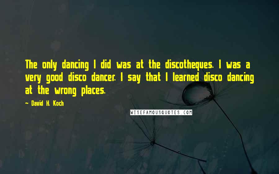 David H. Koch quotes: The only dancing I did was at the discotheques. I was a very good disco dancer. I say that I learned disco dancing at the wrong places.