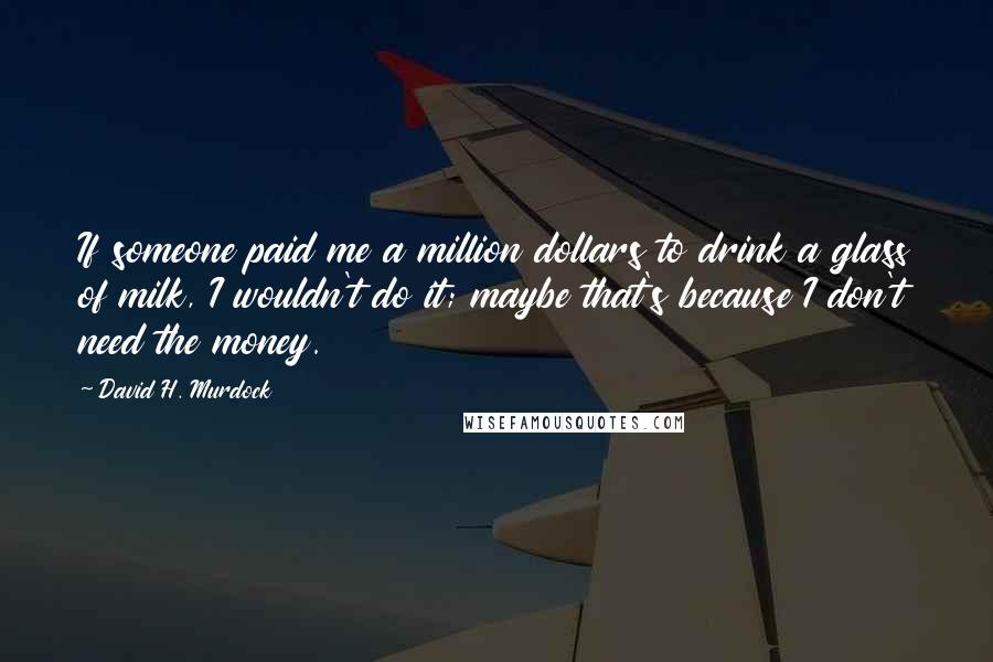 David H. Murdock quotes: If someone paid me a million dollars to drink a glass of milk, I wouldn't do it; maybe that's because I don't need the money.